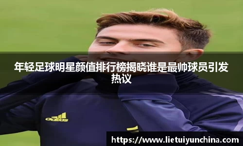年轻足球明星颜值排行榜揭晓谁是最帅球员引发热议