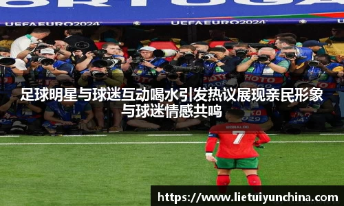 足球明星与球迷互动喝水引发热议展现亲民形象与球迷情感共鸣