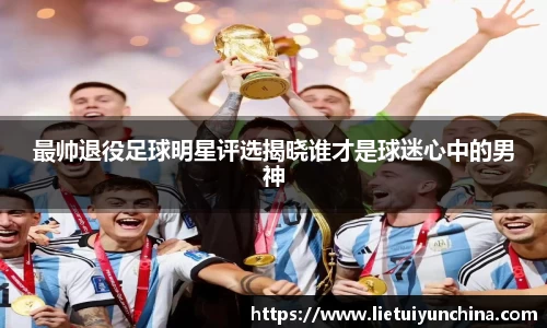 最帅退役足球明星评选揭晓谁才是球迷心中的男神
