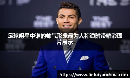 足球明星中谁的帅气形象最为人称道附带精彩图片展示