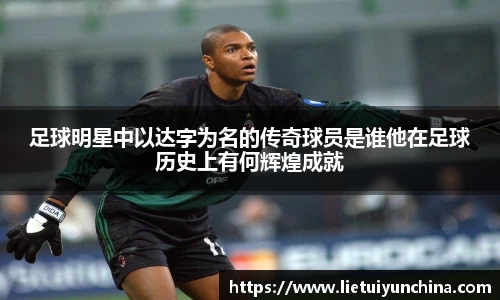 足球明星中以达字为名的传奇球员是谁他在足球历史上有何辉煌成就